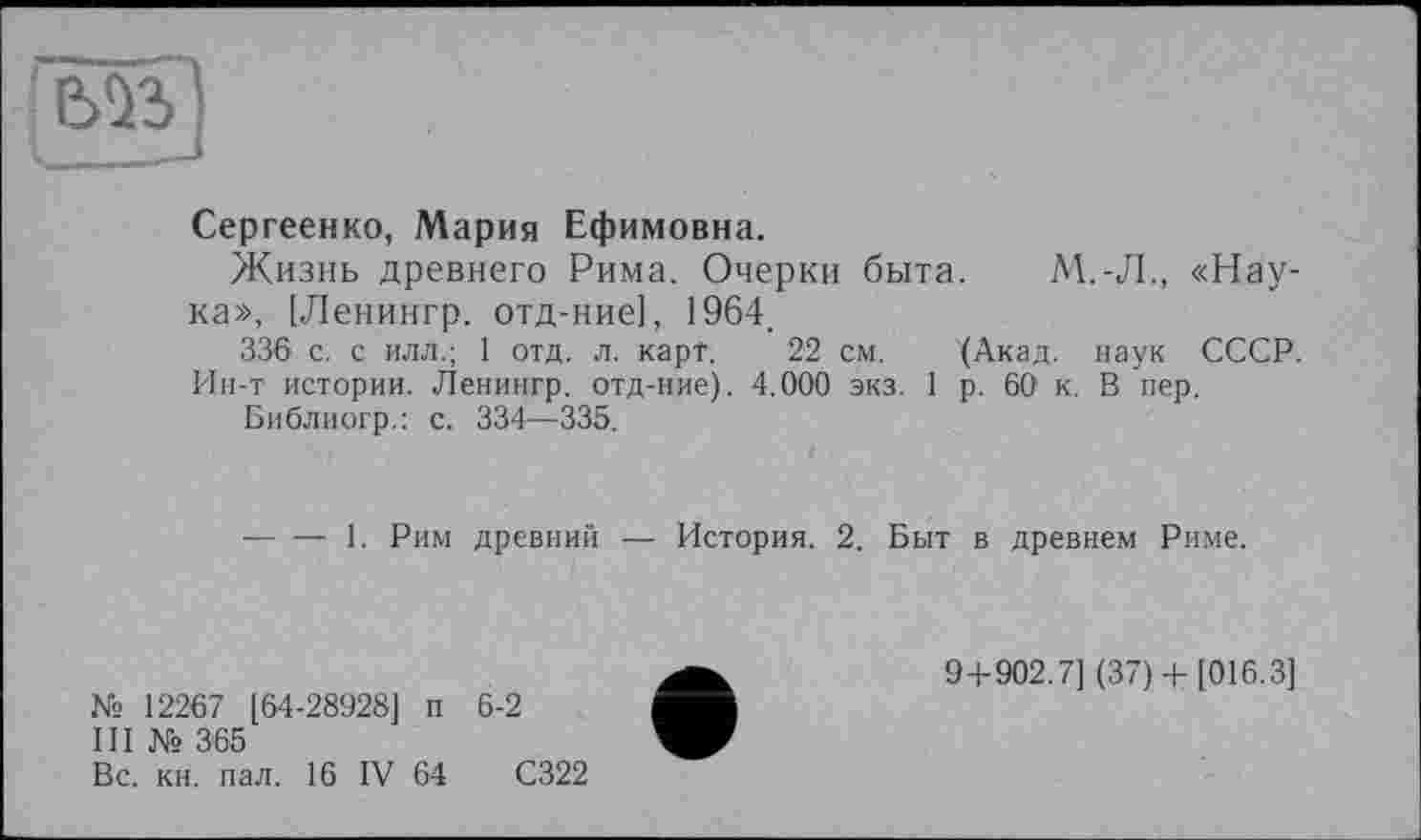 ﻿Сергеенко, Мария Ефимовна.
Жизнь древнего Рима. Очерки быта. М.-Л., «Наука», [Ленингр. отд-ние], 1964.
336 с. с илл.; 1 отд. л. карт. 22 см. (Акад, наук СССР. Ин-т истории. Ленингр. отд-ние). 4.000 экз. 1 р. 60 к. В пер.
Библиогр.: с. 334—335.
■----1. Рим древний — История. 2. Быт в древнем Риме.
№ 12267 [64-28928] п 6-2
III № 365
Вс. кн. пал. 16 IV 64	С322
9+902.7] (37)+ [016.3]